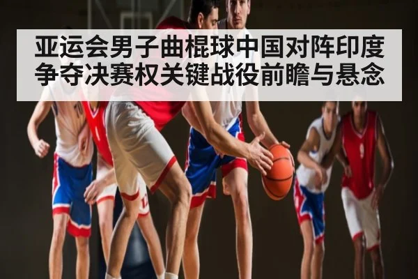 亚运会男子曲棍球中国对阵印度 争夺决赛权关键战役前瞻与悬念
